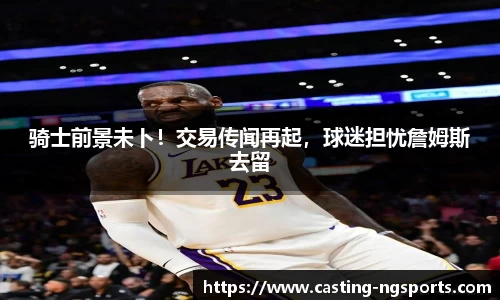 骑士前景未卜！交易传闻再起，球迷担忧詹姆斯去留