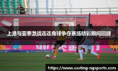 上港与亚泰激战连连角球争夺赛场精彩瞬间回顾